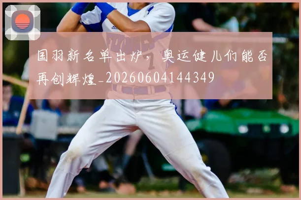 国羽新名单出炉，奥运健儿们能否再创辉煌_20260604144349