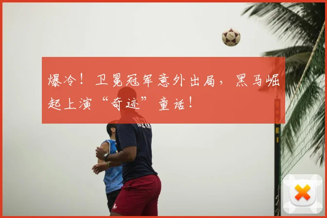 爆冷！卫冕冠军意外出局，黑马崛起上演“奇迹”童话！