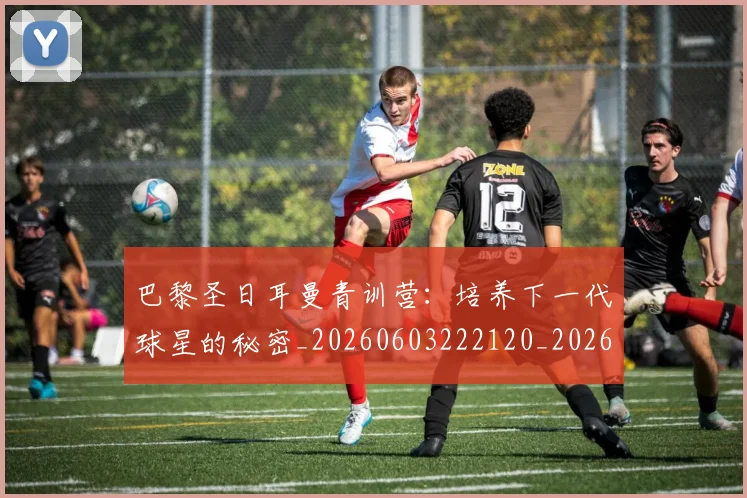 巴黎圣日耳曼青训营：培养下一代球星的秘密_20260603222120_20260707151437