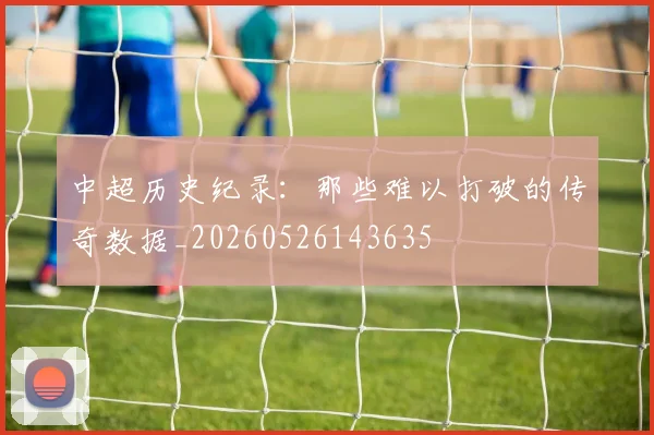 中超历史纪录:那些难以打破的传奇数据_20260526143635